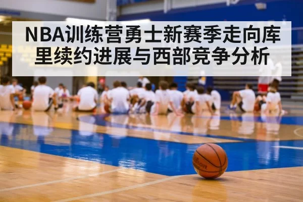 NBA训练营勇士新赛季走向库里续约进展与西部竞争分析